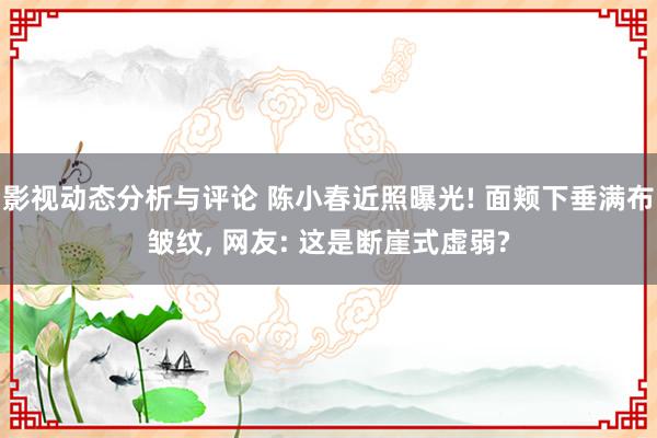 影视动态分析与评论 陈小春近照曝光! 面颊下垂满布皱纹, 网友: 这是断崖式虚弱?