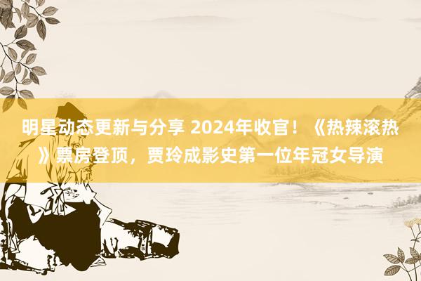 明星动态更新与分享 2024年收官！《热辣滚热》票房登顶，贾玲成影史第一位年冠女导演