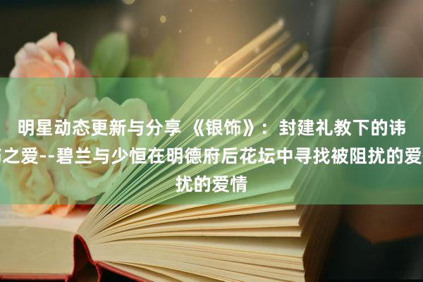 明星动态更新与分享 《银饰》：封建礼教下的讳饰之爱--碧兰与少恒在明德府后花坛中寻找被阻扰的爱情