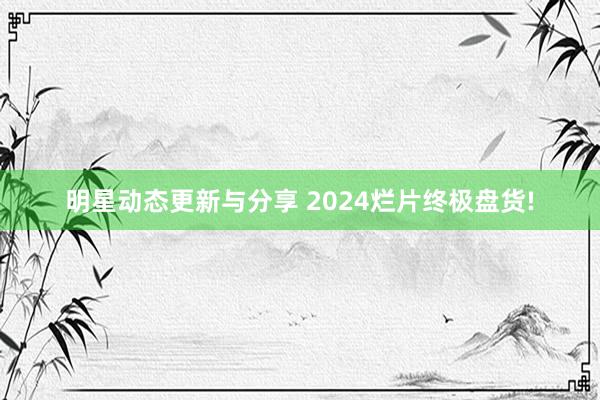 明星动态更新与分享 2024烂片终极盘货!