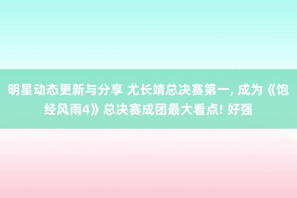 明星动态更新与分享 尤长靖总决赛第一, 成为《饱经风雨4》总决赛成团最大看点! 好强