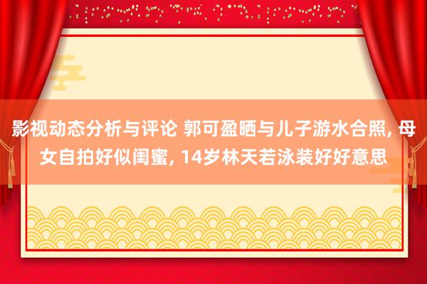 影视动态分析与评论 郭可盈晒与儿子游水合照, 母女自拍好似闺蜜, 14岁林天若泳装好好意思