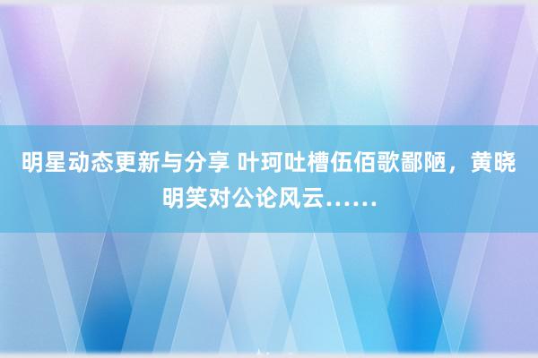 明星动态更新与分享 叶珂吐槽伍佰歌鄙陋，黄晓明笑对公论风云……