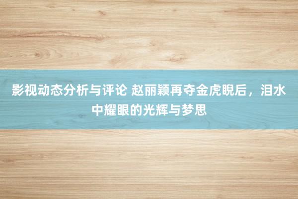 影视动态分析与评论 赵丽颖再夺金虎睨后，泪水中耀眼的光辉与梦思