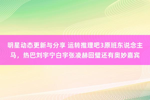 明星动态更新与分享 运转推理吧3原班东说念主马，热巴刘宇宁白宇张凌赫回璧还有奥妙嘉宾