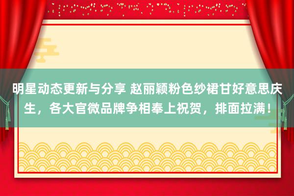 明星动态更新与分享 赵丽颖粉色纱裙甘好意思庆生，各大官微品牌争相奉上祝贺，排面拉满！