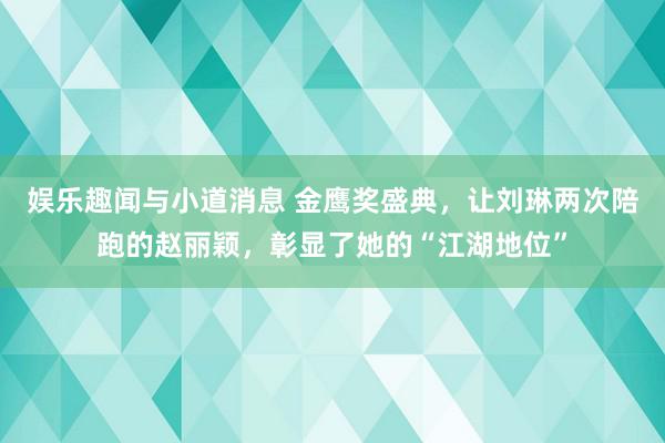 娱乐趣闻与小道消息 金鹰奖盛典，让刘琳两次陪跑的赵丽颖，彰显了她的“江湖地位”