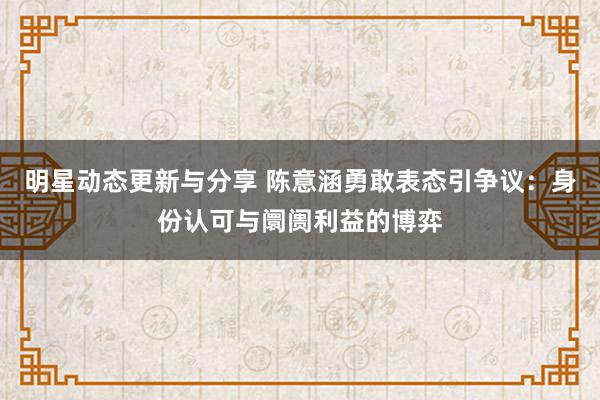 明星动态更新与分享 陈意涵勇敢表态引争议：身份认可与阛阓利益的博弈