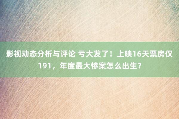 影视动态分析与评论 亏大发了！上映16天票房仅191，年度最大惨案怎么出生？