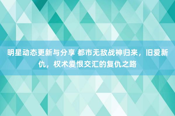 明星动态更新与分享 都市无敌战神归来，旧爱新仇，权术爱恨交汇的复仇之路