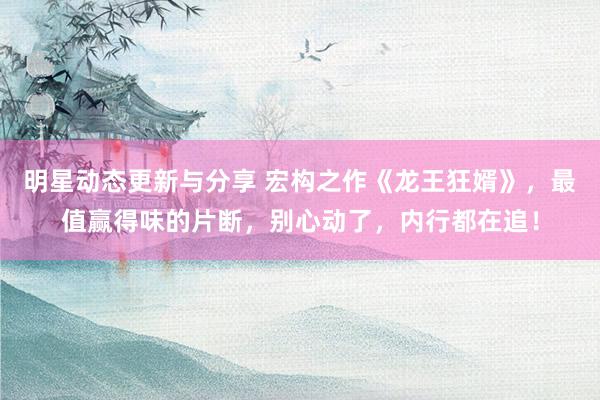 明星动态更新与分享 宏构之作《龙王狂婿》，最值赢得味的片断，别心动了，内行都在追！