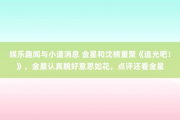 娱乐趣闻与小道消息 金星和沈楠重聚《追光吧！》，金晨认真貌好意思如花，点评还看金星