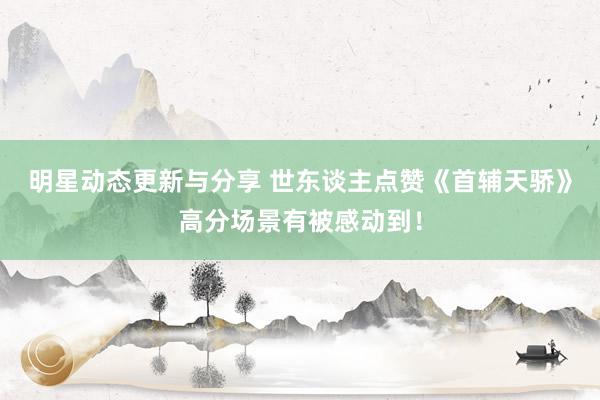 明星动态更新与分享 世东谈主点赞《首辅天骄》高分场景有被感动到！