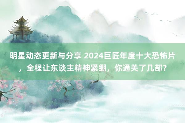 明星动态更新与分享 2024巨匠年度十大恐怖片，全程让东谈主精神紧绷，你通关了几部？