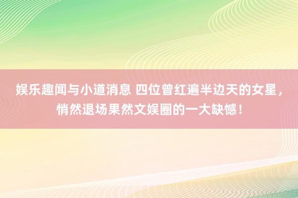 娱乐趣闻与小道消息 四位曾红遍半边天的女星，悄然退场果然文娱圈的一大缺憾！