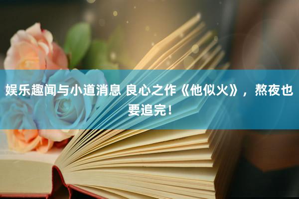 娱乐趣闻与小道消息 良心之作《他似火》，熬夜也要追完！