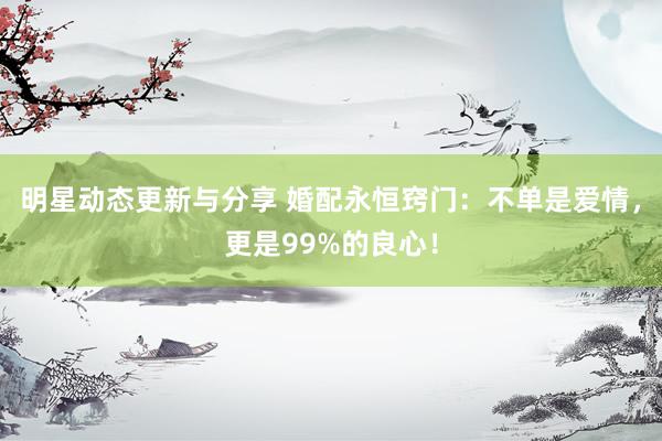 明星动态更新与分享 婚配永恒窍门：不单是爱情，更是99%的良心！