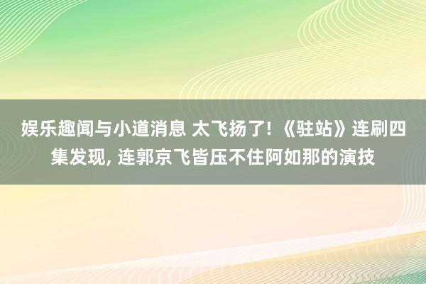 娱乐趣闻与小道消息 太飞扬了! 《驻站》连刷四集发现, 连郭京飞皆压不住阿如那的演技