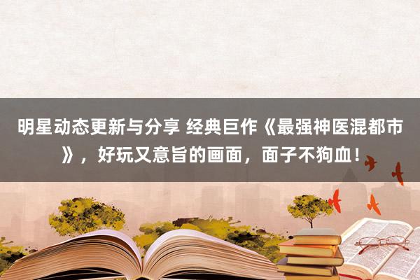 明星动态更新与分享 经典巨作《最强神医混都市》，好玩又意旨的画面，面子不狗血！