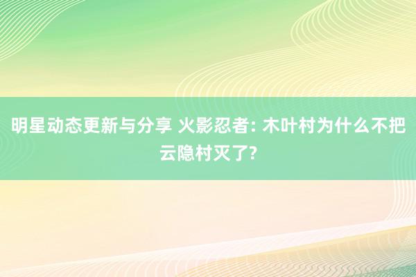 明星动态更新与分享 火影忍者: 木叶村为什么不把云隐村灭了?