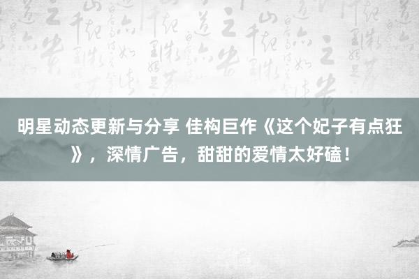 明星动态更新与分享 佳构巨作《这个妃子有点狂》，深情广告，甜甜的爱情太好磕！