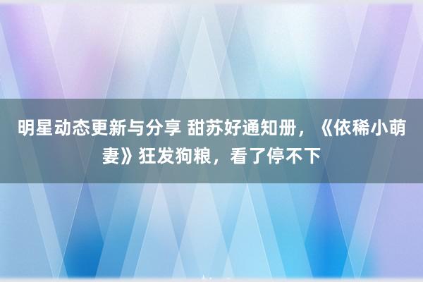 明星动态更新与分享 甜苏好通知册，《依稀小萌妻》狂发狗粮，看了停不下