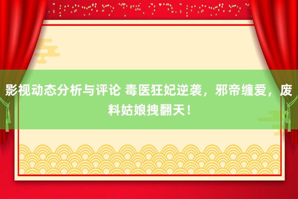 影视动态分析与评论 毒医狂妃逆袭，邪帝缠爱，废料姑娘拽翻天！