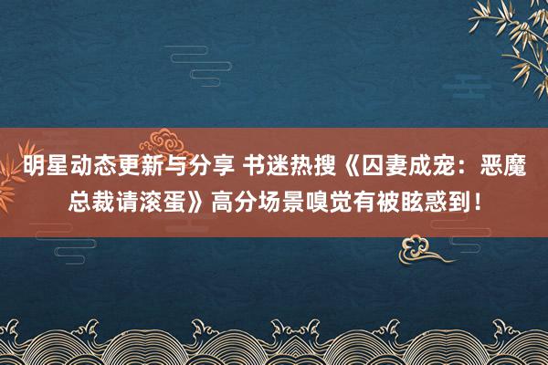 明星动态更新与分享 书迷热搜《囚妻成宠：恶魔总裁请滚蛋》高分场景嗅觉有被眩惑到！