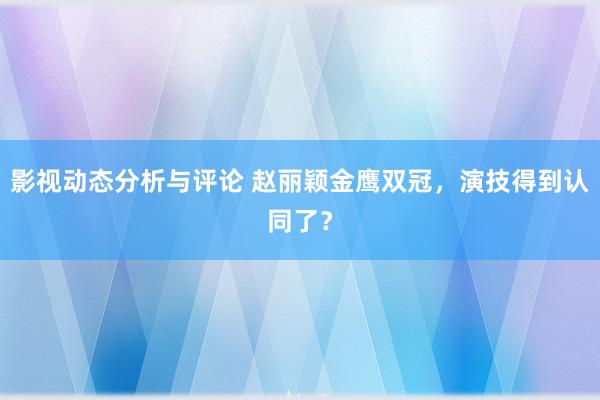 影视动态分析与评论 赵丽颖金鹰双冠，演技得到认同了？