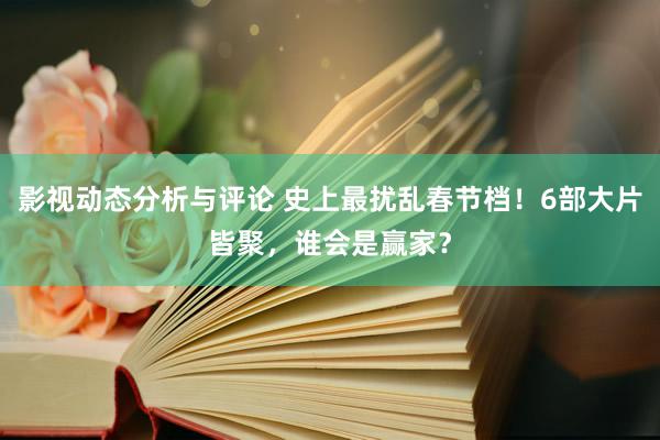 影视动态分析与评论 史上最扰乱春节档！6部大片皆聚，谁会是赢家？