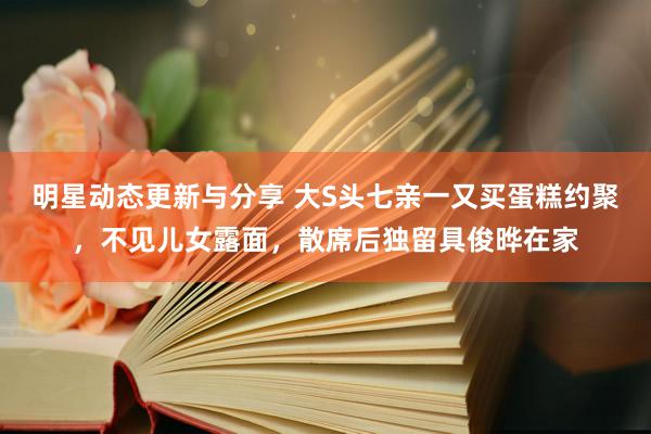 明星动态更新与分享 大S头七亲一又买蛋糕约聚，不见儿女露面，散席后独留具俊晔在家