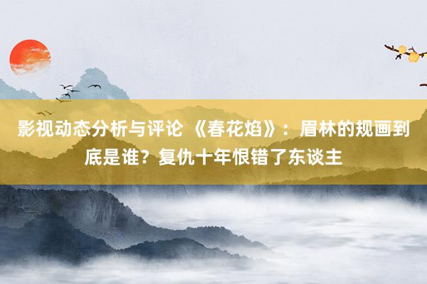 影视动态分析与评论 《春花焰》：眉林的规画到底是谁？复仇十年恨错了东谈主