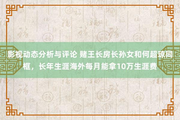 影视动态分析与评论 赌王长房长孙女和何超琼同框，长年生涯海外每月能拿10万生涯费