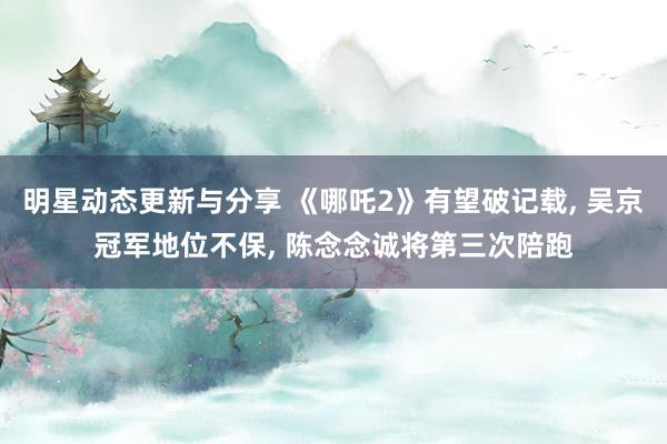 明星动态更新与分享 《哪吒2》有望破记载, 吴京冠军地位不保, 陈念念诚将第三次陪跑