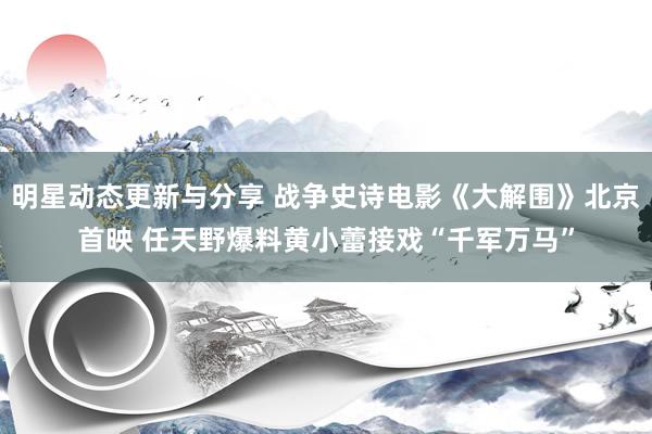 明星动态更新与分享 战争史诗电影《大解围》北京首映 任天野爆料黄小蕾接戏“千军万马”