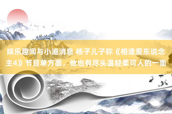 娱乐趣闻与小道消息 杨子儿子称《相逢爱东说念主4》节目单方面，他也有尽头温轻柔可人的一面