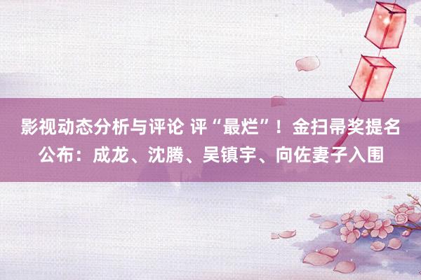 影视动态分析与评论 评“最烂”！金扫帚奖提名公布：成龙、沈腾、吴镇宇、向佐妻子入围