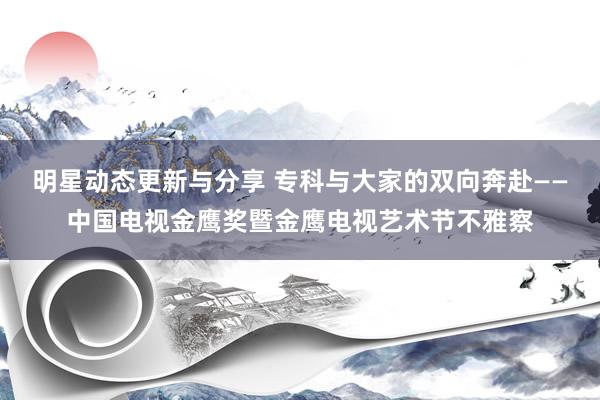 明星动态更新与分享 专科与大家的双向奔赴——中国电视金鹰奖暨金鹰电视艺术节不雅察