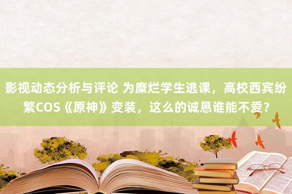 影视动态分析与评论 为糜烂学生逃课，高校西宾纷繁COS《原神》变装，这么的诚恳谁能不爱？