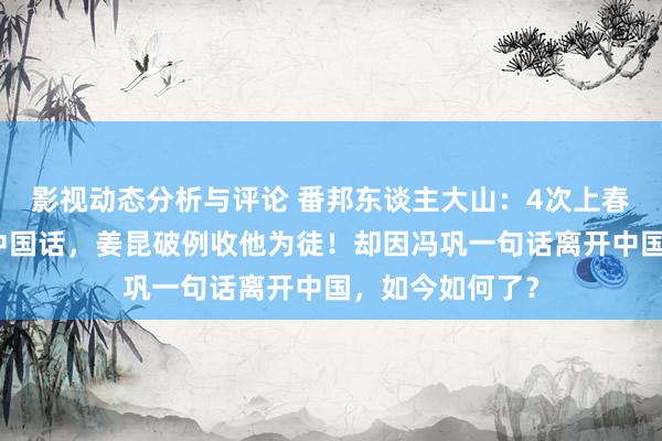 影视动态分析与评论 番邦东谈主大山：4次上春晚，满口流利中国话，姜昆破例收他为徒！却因冯巩一句话离开中国，如今如何了？