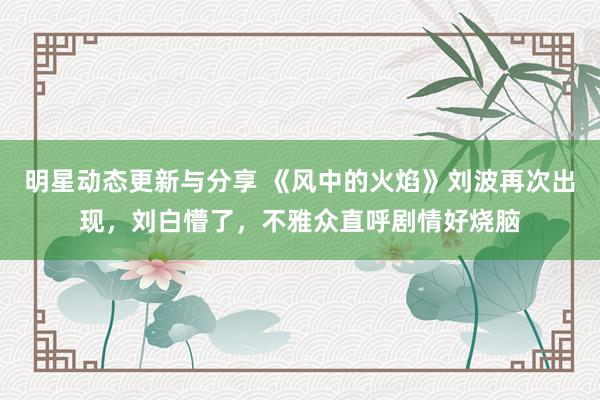 明星动态更新与分享 《风中的火焰》刘波再次出现，刘白懵了，不雅众直呼剧情好烧脑