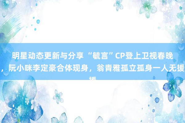 明星动态更新与分享 “毓言”CP登上卫视春晚，阮小咪李定豪合体现身，翁青雅孤立孤身一人无援