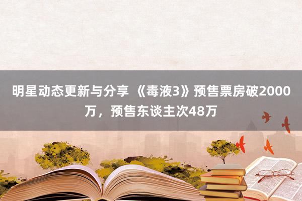 明星动态更新与分享 《毒液3》预售票房破2000万，预售东谈主次48万