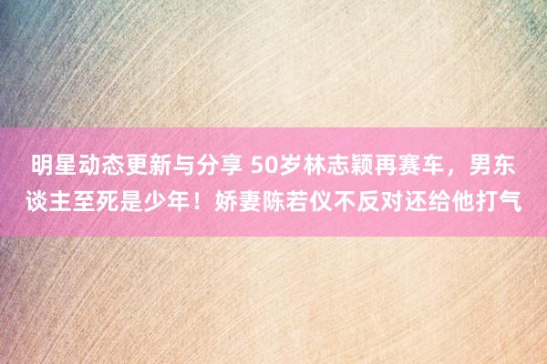 明星动态更新与分享 50岁林志颖再赛车，男东谈主至死是少年！娇妻陈若仪不反对还给他打气