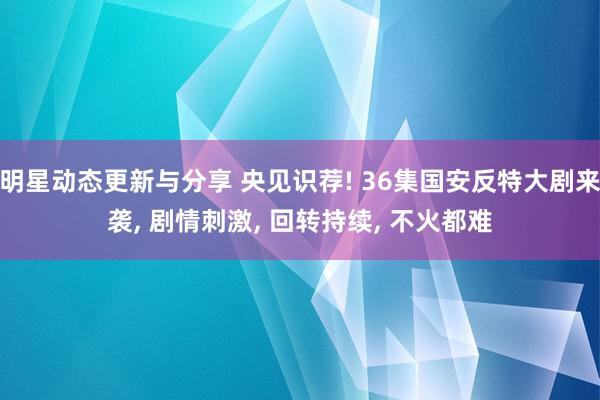 明星动态更新与分享 央见识荐! 36集国安反特大剧来袭, 剧情刺激, 回转持续, 不火都难