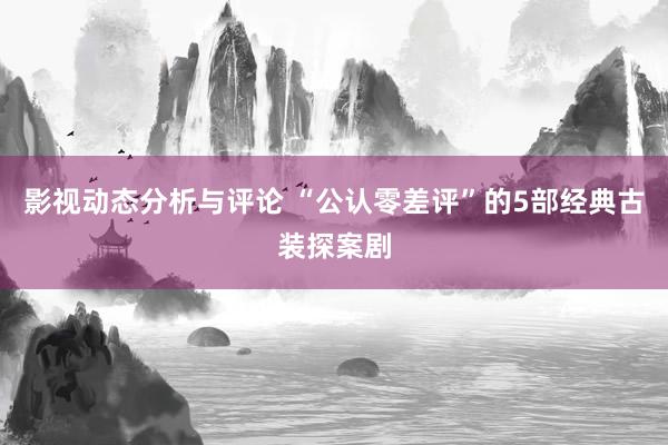 影视动态分析与评论 “公认零差评”的5部经典古装探案剧