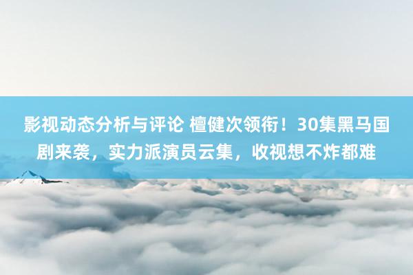 影视动态分析与评论 檀健次领衔！30集黑马国剧来袭，实力派演员云集，收视想不炸都难