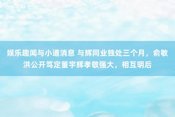 娱乐趣闻与小道消息 与辉同业独处三个月，俞敏洪公开笃定董宇辉孝敬强大，相互明后