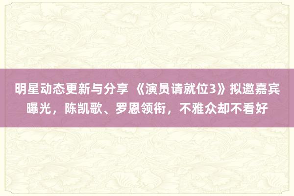 明星动态更新与分享 《演员请就位3》拟邀嘉宾曝光，陈凯歌、罗恩领衔，不雅众却不看好