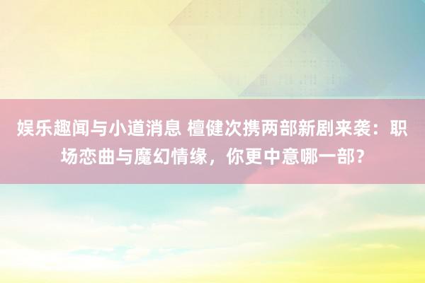 娱乐趣闻与小道消息 檀健次携两部新剧来袭：职场恋曲与魔幻情缘，你更中意哪一部？